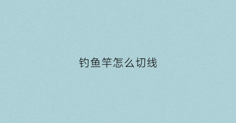 钓鱼竿怎么切线(钓鱼竿怎么切线图解)