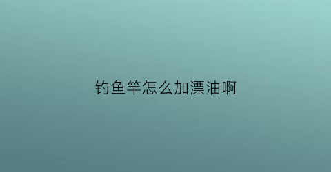 钓鱼竿怎么加漂油啊(鱼竿怎么安鱼漂)