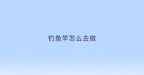 钓鱼竿怎么去做(钓鱼竿怎么去做视频教程)