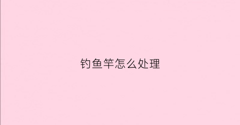 钓鱼竿怎么处理(钓鱼的鱼竿怎么弄)