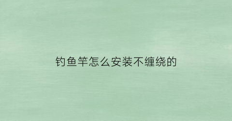 钓鱼竿怎么安装不缠绕的(钓鱼鱼竿怎么装)