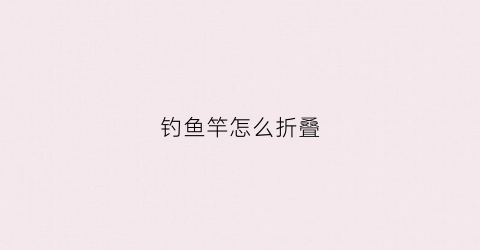 钓鱼竿怎么折叠(钓鱼折杆)