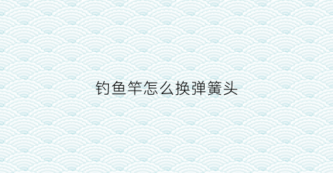 钓鱼竿怎么换弹簧头(鱼竿线轮把弹簧安装图)