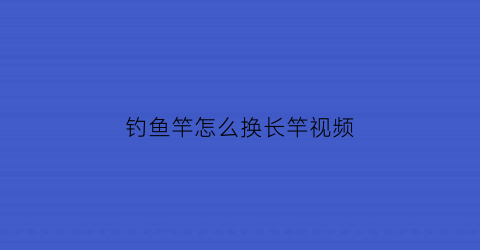 “钓鱼竿怎么换长竿视频(鱼竿长改短怎么改)