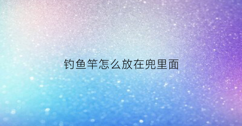 钓鱼竿怎么放在兜里面(钓鱼竿怎么放在兜里面视频)