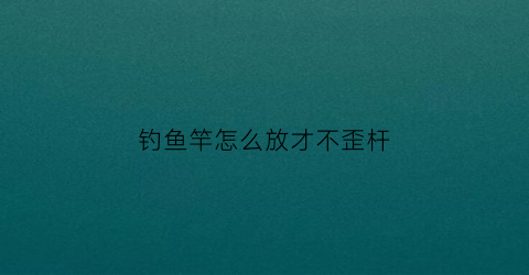 “钓鱼竿怎么放才不歪杆(钓鱼竿怎么放才不歪杆视频)