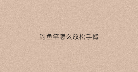 钓鱼竿怎么放松手臂(钓鱼竿怎么甩出去)