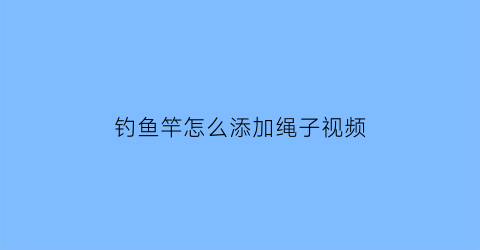 “钓鱼竿怎么添加绳子视频(钓鱼竿绳头怎么绑定)