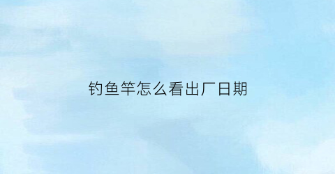 “钓鱼竿怎么看出厂日期(钓鱼竿怎么看出厂日期和型号)