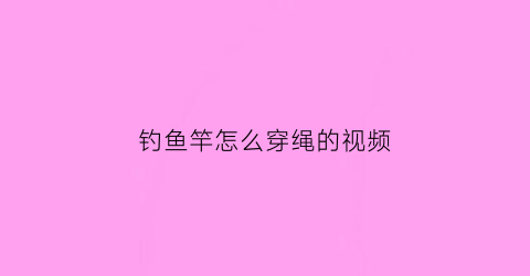 钓鱼竿怎么穿绳的视频(鱼竿怎么穿鱼线)