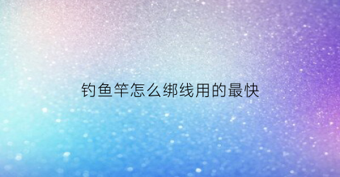 钓鱼竿怎么绑线用的最快(钓鱼杆怎么绑鱼线)