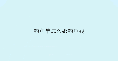 钓鱼竿怎么绑钓鱼线(钓鱼竿怎么绑钓鱼线视频)