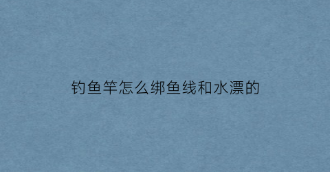 “钓鱼竿怎么绑鱼线和水漂的(钓鱼竿怎么绑鱼线和水漂的视频教程)