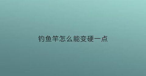 “钓鱼竿怎么能变硬一点(钓鱼竿怎么能变硬一点儿)