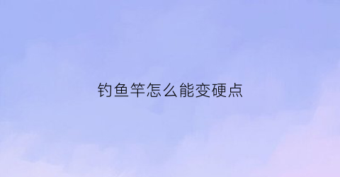 “钓鱼竿怎么能变硬点(钓鱼竿怎么缩回去)