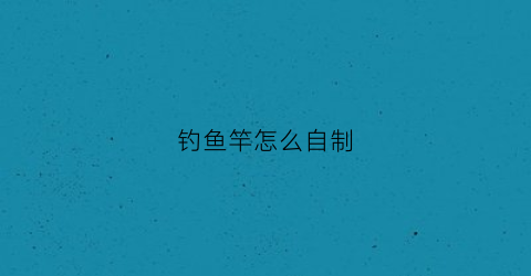 钓鱼竿怎么自制(钓鱼竿怎么自制视频)