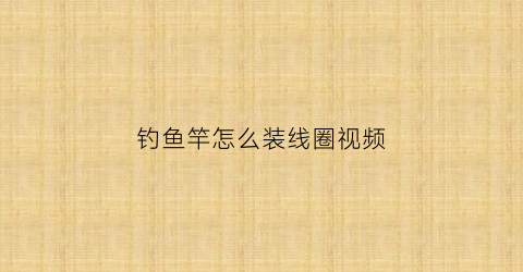 钓鱼竿怎么装线圈视频(鱼竿装线视频教程)