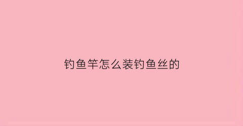 钓鱼竿怎么装钓鱼丝的(钓鱼竿怎么装钓鱼丝的视频)