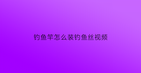 “钓鱼竿怎么装钓鱼丝视频(钓鱼鱼竿怎么安装)