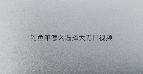 钓鱼竿怎么选择大无甘视频(钓大鱼的竿)
