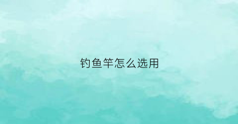钓鱼竿怎么选用(钓鱼竿怎么选用好)