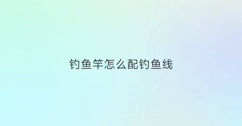 钓鱼竿怎么配钓鱼线(钓鱼竿怎么配钓鱼线好)