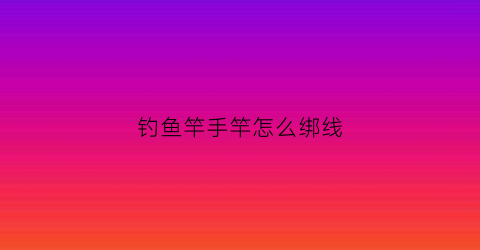 钓鱼竿手竿怎么绑线(钓鱼竿手竿怎么绑线视频)