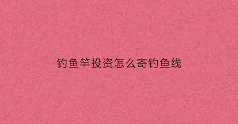 “钓鱼竿投资怎么寄钓鱼线(钓鱼竿快递如何打包)