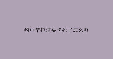 钓鱼竿拉过头卡死了怎么办(钓鱼竿卡住怎么办)