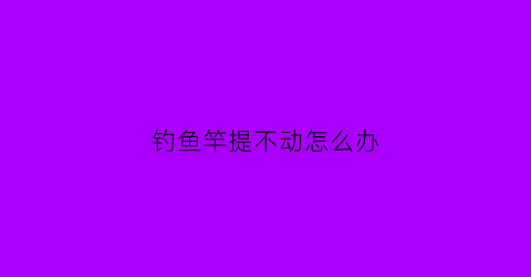钓鱼竿提不动怎么办(钓鱼竿拔不出来怎么办)