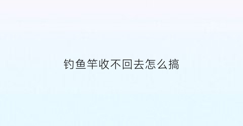 “钓鱼竿收不回去怎么搞(钓鱼杆收不回来了)