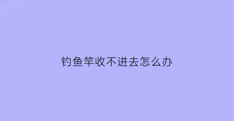 “钓鱼竿收不进去怎么办(钓鱼竿收不进去怎么办视频)