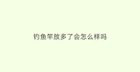 “钓鱼竿放多了会怎么样吗(钓鱼竿放久了会老化吗)