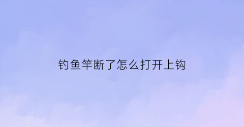 钓鱼竿断了怎么打开上钩(钓鱼竿断了怎么打开上钩的)