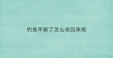 钓鱼竿断了怎么收回来呢(钓鱼竿断了一节卡在里面怎么办)