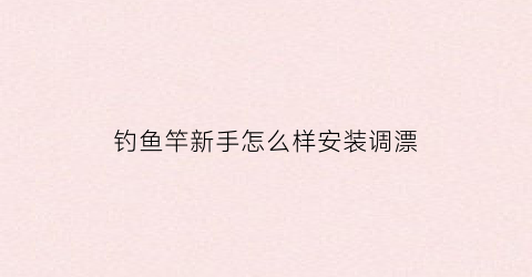 钓鱼竿新手怎么样安装调漂(新手入门鱼竿组装图解怎么调浮漂)