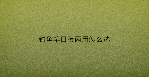 钓鱼竿日夜两用怎么选(钓鱼竿日夜两用怎么选钓位)