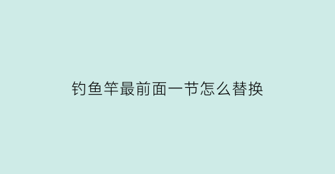 “钓鱼竿最前面一节怎么替换(钓鱼竿最前面一节叫什么)