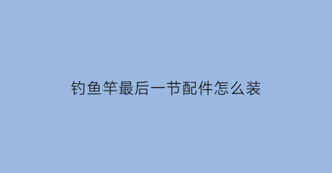 “钓鱼竿最后一节配件怎么装(鱼杆最后一节安装视频)