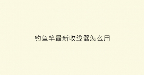 钓鱼竿最新收线器怎么用(钓鱼竿最新收线器怎么用的)