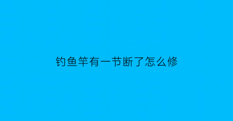 “钓鱼竿有一节断了怎么修(钓鱼竿有一节断了怎么修复)