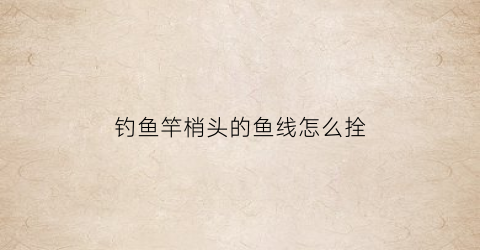 钓鱼竿梢头的鱼线怎么拴(鱼竿杆梢鱼线怎么绑)