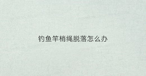 钓鱼竿梢绳脱落怎么办(钓鱼竿梢绳脱落怎么办视频)