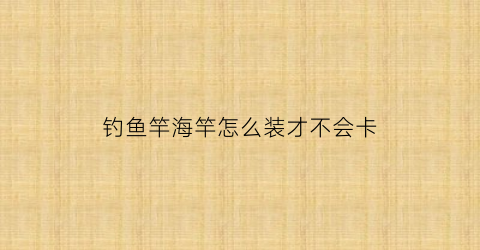 “钓鱼竿海竿怎么装才不会卡(海竿鱼钓怎么组装)