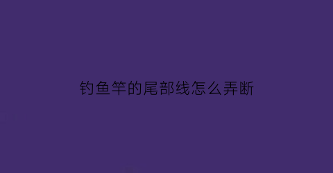 钓鱼竿的尾部线怎么弄断(钓鱼杆尾线如何连接)