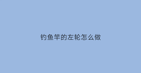 钓鱼竿的左轮怎么做(钓鱼竿的左轮怎么做视频)