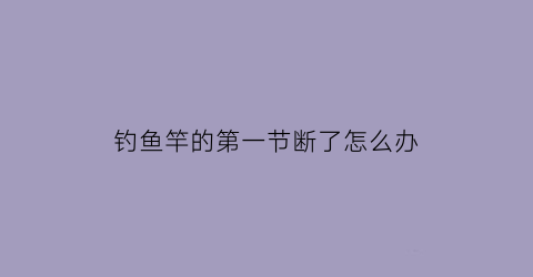 钓鱼竿的第一节断了怎么办(钓鱼竿的第一节断了怎么办视频)