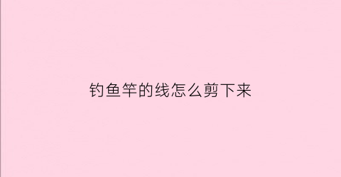 “钓鱼竿的线怎么剪下来(钓鱼竿的线怎么剪下来视频教程)