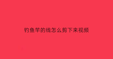 钓鱼竿的线怎么剪下来视频(钓鱼竿的线怎么剪下来视频教学)