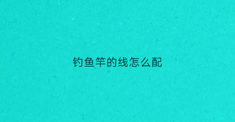 钓鱼竿的线怎么配(鱼竿鱼线怎么配)